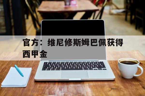 官方：维尼修斯姆巴佩获得西甲金的简单介绍|今年会网址